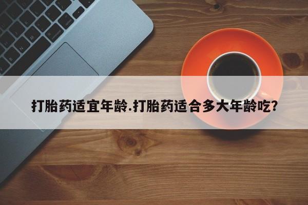 网上卖打胎药的微信打胎药适宜年龄.打胎药适合多大年龄吃？