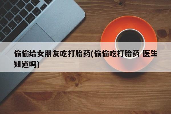 网上卖打胎药的微信偷偷给女朋友吃打胎药(偷偷吃打胎药 医生知道吗)