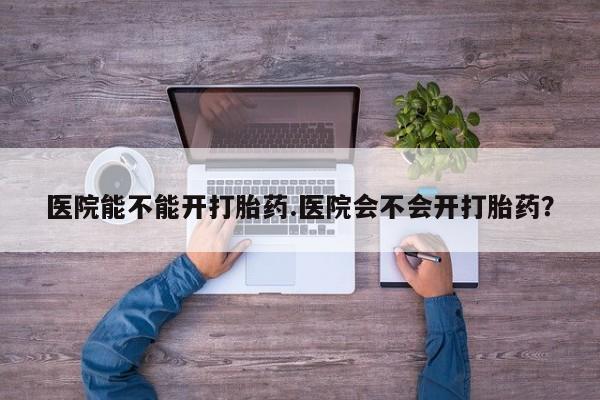 网上卖打胎药的微信医院能不能开打胎药.医院会不会开打胎药？