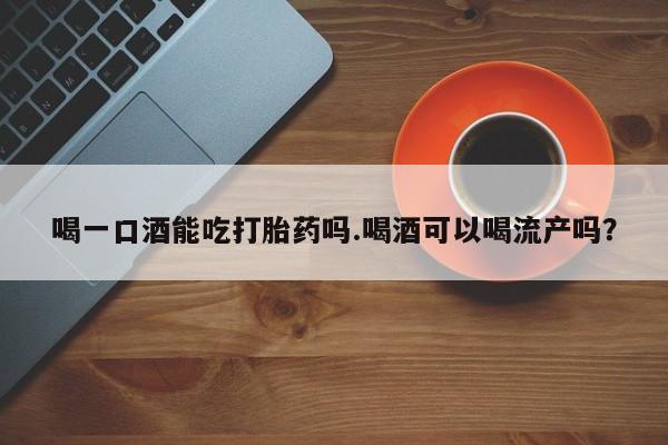 网上卖打胎药的微信喝一口酒能吃打胎药吗.喝酒可以喝流产吗？