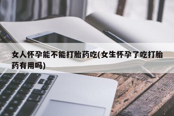 网上卖打胎药的微信女人怀孕能不能打胎药吃(女生怀孕了吃打胎药有用吗)
