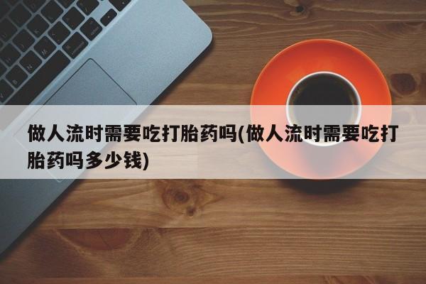 网上卖打胎药的微信做人流时需要吃打胎药吗(做人流时需要吃打胎药吗多少钱)
