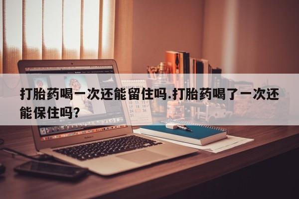 网上卖打胎药的微信打胎药喝一次还能留住吗.打胎药喝了一次还能保住吗？