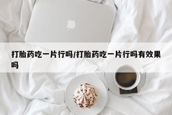 网上卖打胎药的微信打胎药吃一片行吗/打胎药吃一片行吗有效果吗