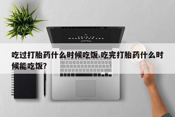 网上卖打胎药的微信吃过打胎药什么时候吃饭.吃完打胎药什么时候能吃饭？