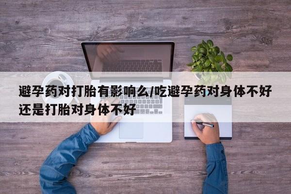 网上卖打胎药的微信避孕药对打胎有影响么/吃避孕药对身体不好还是打胎对身体不好
