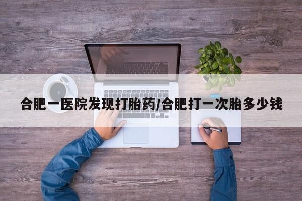 网上卖打胎药的微信合肥一医院发现打胎药/合肥打一次胎多少钱