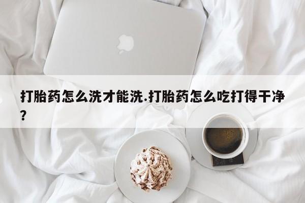 网上卖打胎药的微信打胎药怎么洗才能洗.打胎药怎么吃打得干净？