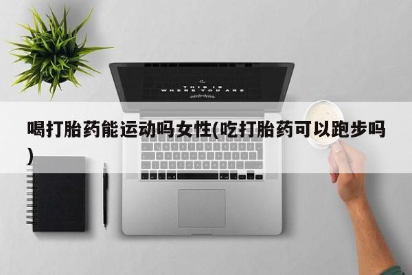 网上卖打胎药的微信喝打胎药能运动吗女性(吃打胎药可以跑步吗)