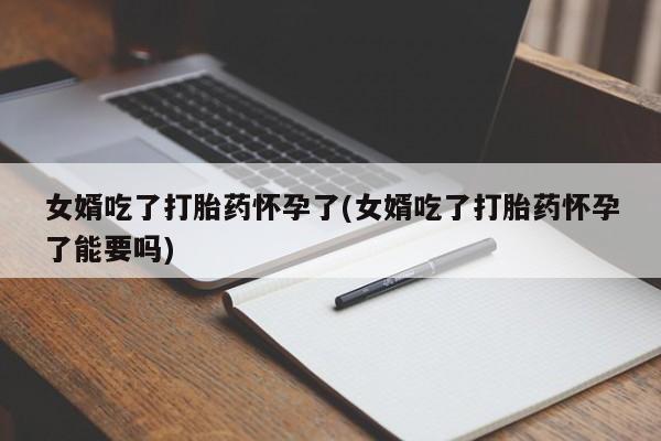 网上卖打胎药的微信女婿吃了打胎药怀孕了(女婿吃了打胎药怀孕了能要吗)