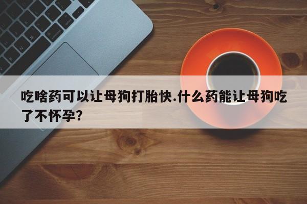 网上卖打胎药的微信吃啥药可以让母狗打胎快.什么药能让母狗吃了不怀孕？
