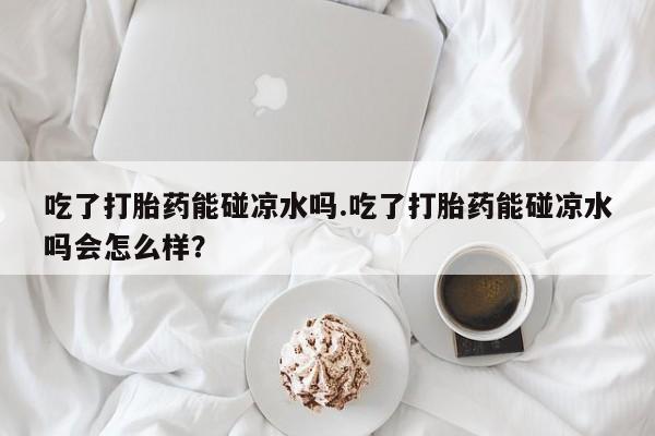 网上卖打胎药的微信吃了打胎药能碰凉水吗.吃了打胎药能碰凉水吗会怎么样？