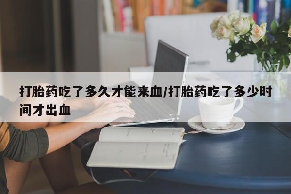 网上卖打胎药的微信打胎药吃了多久才能来血/打胎药吃了多少时间才出血