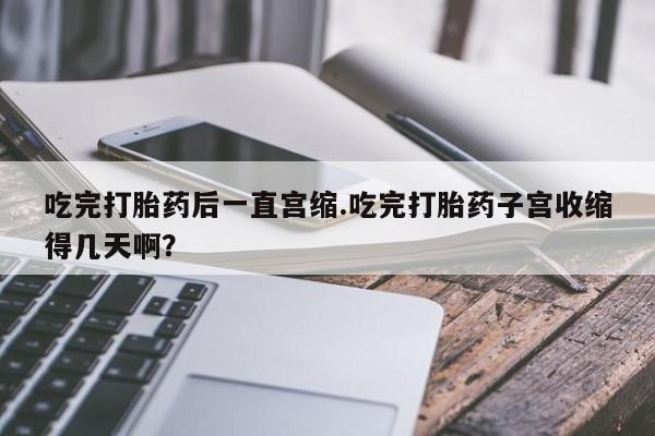 网上卖打胎药的微信吃完打胎药后一直宫缩.吃完打胎药子宫收缩得几天啊？