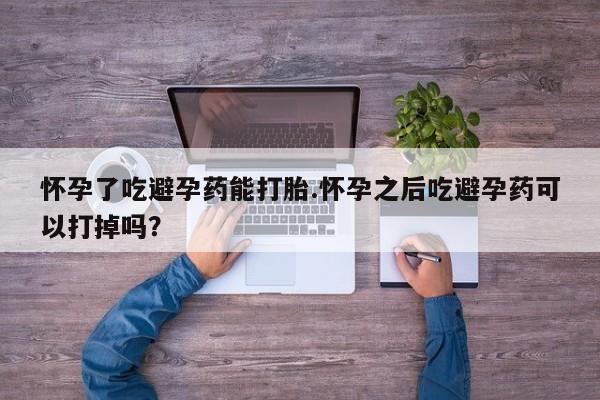 网上卖打胎药的微信怀孕了吃避孕药能打胎.怀孕之后吃避孕药可以打掉吗？