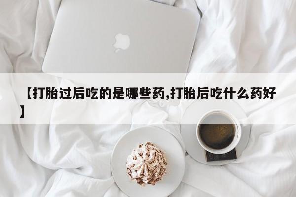 网上卖打胎药的微信【打胎过后吃的是哪些药,打胎后吃什么药好】