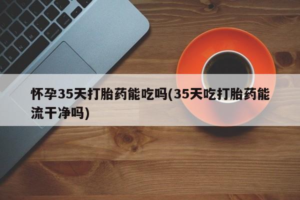 网上卖打胎药的微信怀孕35天打胎药能吃吗(35天吃打胎药能流干净吗)