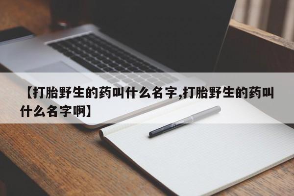 网上卖打胎药的微信【打胎野生的药叫什么名字,打胎野生的药叫什么名字啊】